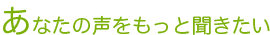 あなたの声をもっと聞きたい