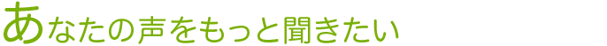 あなたの声をもっと聞きたい