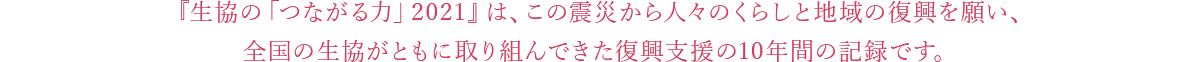 『生協の「つながる力」2021』は、この震災から人々のくらしと地域の復興を願い、全国の生協がともに取り組んできた復興支援の10年間の記録です。