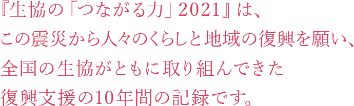 『生協の「つながる力」2021』は、この震災から人々のくらしと地域の復興を願い、全国の生協がともに取り組んできた復興支援の10年間の記録です。