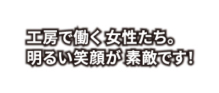 工房で働く 女性たち。明るい笑顔が 素敵です！