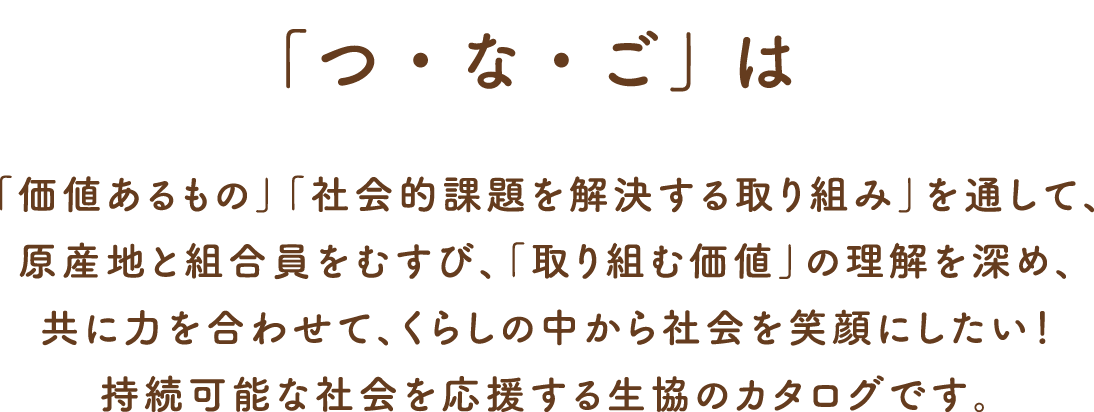 「つ・な・ご」は「価値あるもの」「社会的課題を解決する取り組み」を通して、原産地と組合員をむすび、「取り組む価値」の理解を深め、共に力を合わせて、くらしの中から社会を笑顔にしたい！持続可能な社会を応援する生協のカタログです。