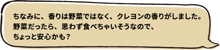 ちなみに、香りは野菜ではなく、クレヨンの香りがしました。野菜だったら、思わず食べちゃいそうなので、ちょっと安心かも？
