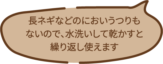 長ネギなどのにおいうつりもないので、水洗いして乾かすと繰り返し使えます